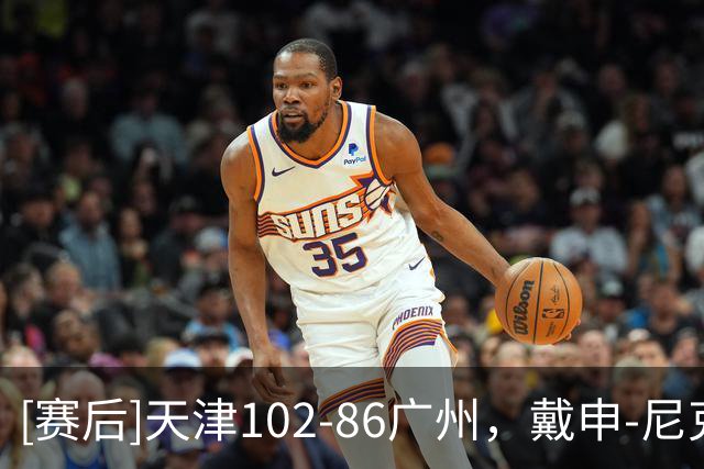 [赛后]天津102-86广州，戴申-尼克斯27分6板12助，陈国豪16分7板3助